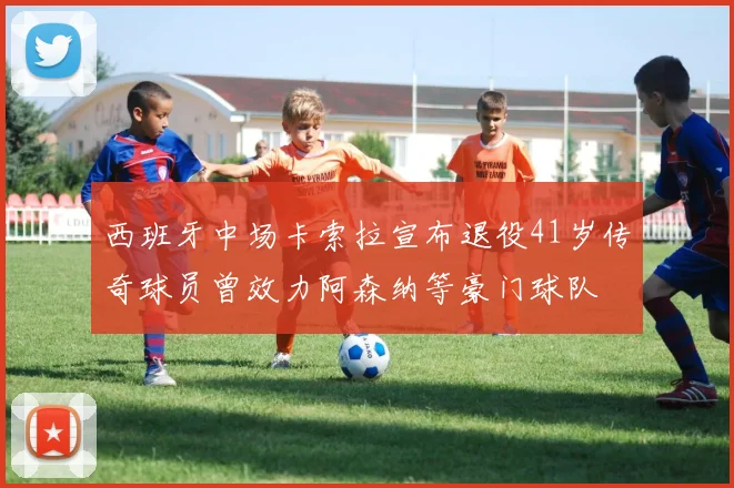 西班牙中场卡索拉宣布退役41岁传奇球员曾效力阿森纳等豪门球队