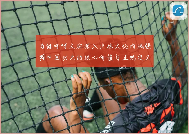 马健呼吁文班深入少林文化内涵强调中国功夫的核心价值与正统定义