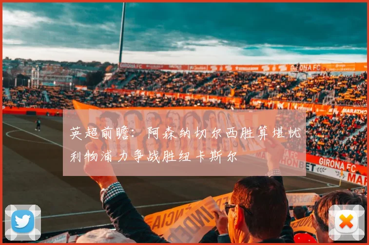 英超前瞻：阿森纳切尔西胜算堪忧利物浦力争战胜纽卡斯尔