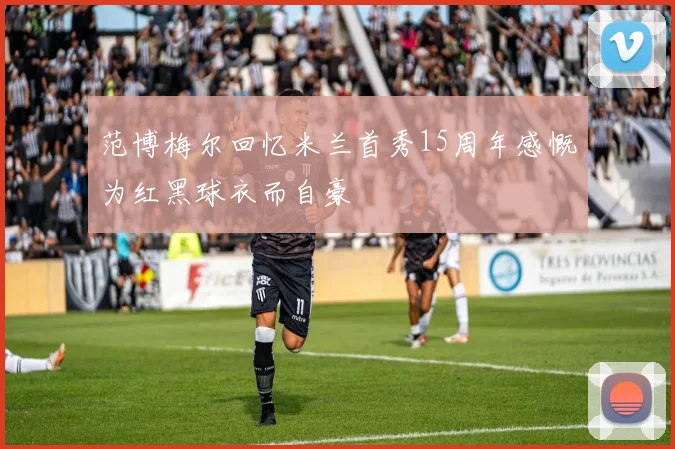 范博梅尔回忆米兰首秀15周年感慨为红黑球衣而自豪