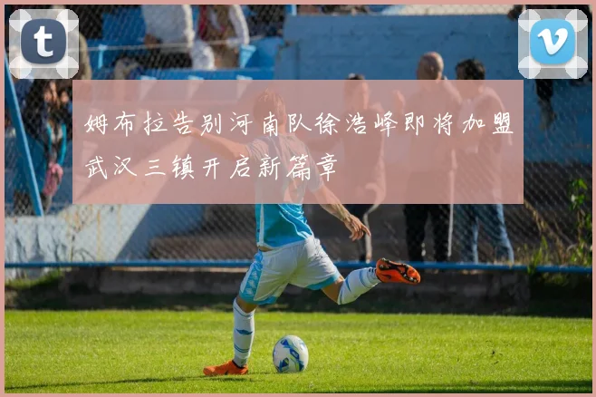 姆布拉告别河南队徐浩峰即将加盟武汉三镇开启新篇章