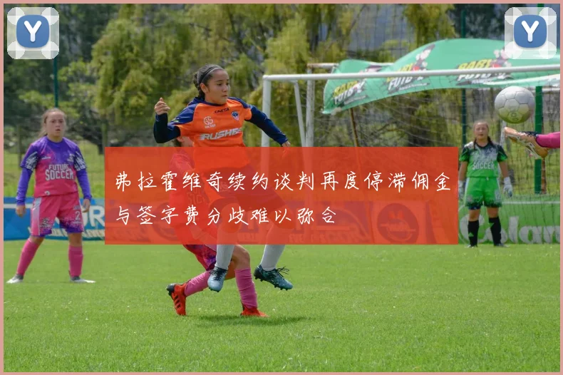 弗拉霍维奇续约谈判再度停滞佣金与签字费分歧难以弥合