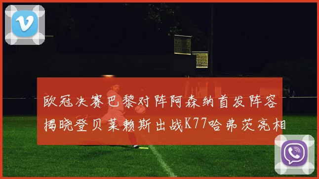 欧冠决赛巴黎对阵阿森纳首发阵容揭晓登贝莱赖斯出战K77哈弗茨亮相