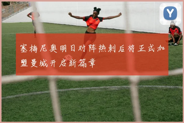 塞梅尼奥明日对阵热刺后将正式加盟曼城开启新篇章