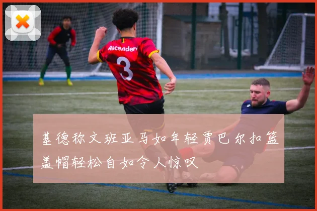 基德称文班亚马如年轻贾巴尔扣篮盖帽轻松自如令人惊叹