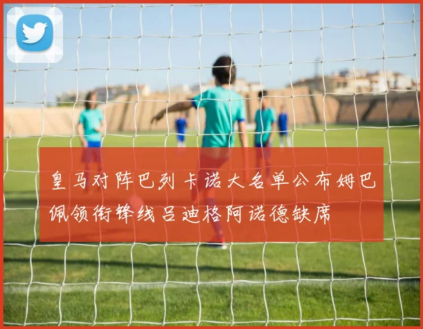 皇马对阵巴列卡诺大名单公布姆巴佩领衔锋线吕迪格阿诺德缺席