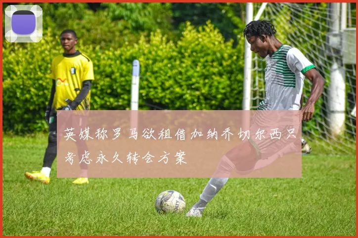 英媒称罗马欲租借加纳乔切尔西只考虑永久转会方案