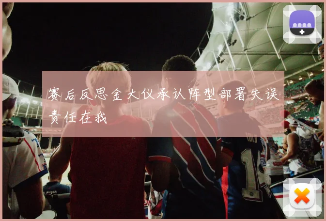 赛后反思金大仪承认阵型部署失误责任在我