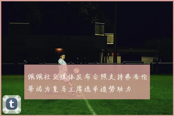 佩佩社交媒体发布合照支持弗洛伦蒂诺为皇马主席选举造势助力