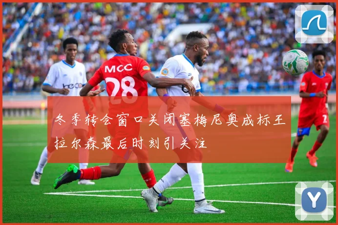 冬季转会窗口关闭塞梅尼奥成标王拉尔森最后时刻引关注