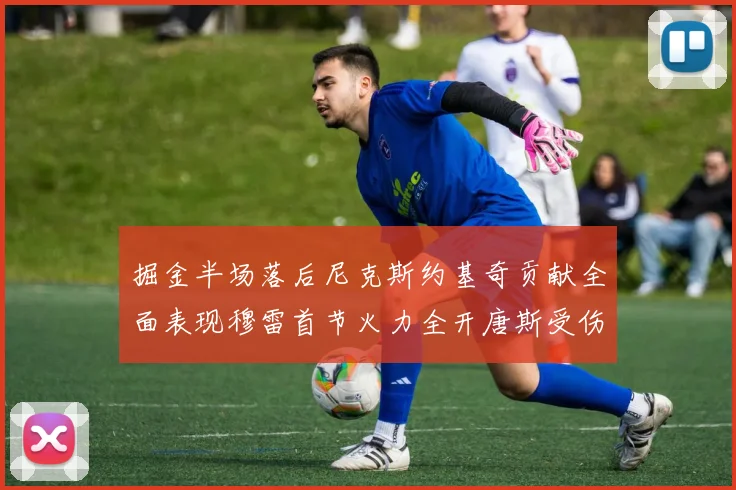 掘金半场落后尼克斯约基奇贡献全面表现穆雷首节火力全开唐斯受伤拼搏不止