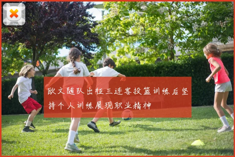 欧文随队出征三连客投篮训练后坚持个人训练展现职业精神