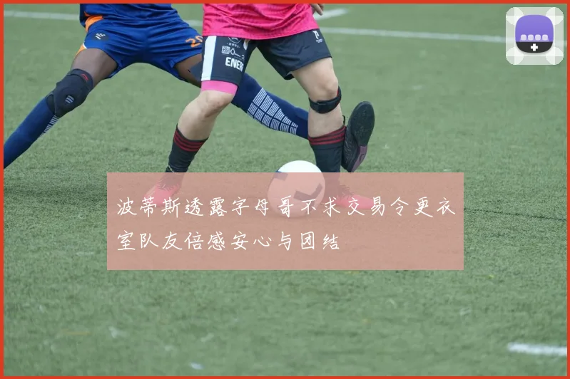 波蒂斯透露字母哥不求交易令更衣室队友倍感安心与团结