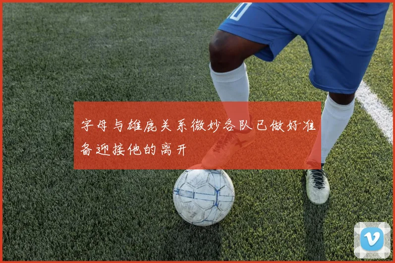字母与雄鹿关系微妙各队已做好准备迎接他的离开