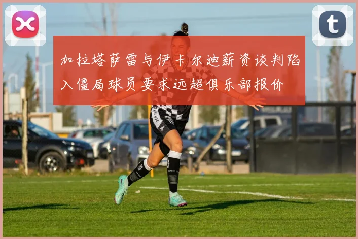 加拉塔萨雷与伊卡尔迪薪资谈判陷入僵局球员要求远超俱乐部报价